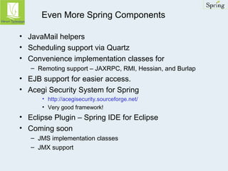 Even More Spring Components 
• JavaMail helpers 
• Scheduling support via Quartz 
• Convenience implementation classes for 
– Remoting support – JAXRPC, RMI, Hessian, and Burlap 
• EJB support for easier access. 
• Acegi Security System for Spring 
• http://acegisecurity.sourceforge.net/ 
• Very good framework! 
• Eclipse Plugin – Spring IDE for Eclipse 
• Coming soon 
– JMS implementation classes 
– JMX support 
 
