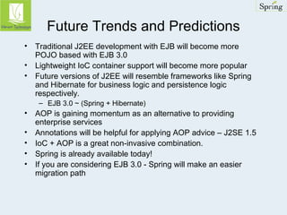 Future Trends and Predictions 
• Traditional J2EE development with EJB will become more 
POJO based with EJB 3.0 
• Lightweight IoC container support will become more popular 
• Future versions of J2EE will resemble frameworks like Spring 
and Hibernate for business logic and persistence logic 
respectively. 
– EJB 3.0 ~ (Spring + Hibernate) 
• AOP is gaining momentum as an alternative to providing 
enterprise services 
• Annotations will be helpful for applying AOP advice – J2SE 1.5 
• IoC + AOP is a great non-invasive combination. 
• Spring is already available today! 
• If you are considering EJB 3.0 - Spring will make an easier 
migration path 
 