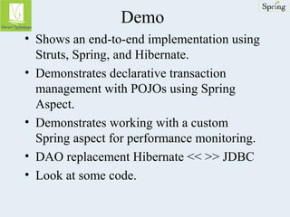 Demo 
• Shows an end-to-end implementation using 
Struts, Spring, and Hibernate. 
• Demonstrates declarative transaction 
management with POJOs using Spring 
Aspect. 
• Demonstrates working with a custom 
Spring aspect for performance monitoring. 
• DAO replacement Hibernate << >> JDBC 
• Look at some code. 
 