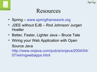 Resources 
• Spring – www.springframework.org 
• J2EE without EJB – Rod Johnson/ Jurgen 
Hoeller 
• Better, Faster, Lighter Java – Bruce Tate 
• Wiring your Web Application with Open 
Source Java 
http://www.onjava.com/pub/a/onjava/2004/04/ 
07/wiringwebapps.html 
 