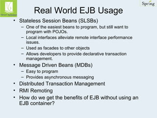 Real World EJB Usage 
• Stateless Session Beans (SLSBs) 
– One of the easiest beans to program, but still want to 
program with POJOs. 
– Local interfaces alleviate remote interface performance 
issues. 
– Used as facades to other objects 
– Allows developers to provide declarative transaction 
management. 
• Message Driven Beans (MDBs) 
– Easy to program 
– Provides asynchronous messaging 
• Distributed Transaction Management 
• RMI Remoting 
• How do we get the benefits of EJB without using an 
EJB container? 
 