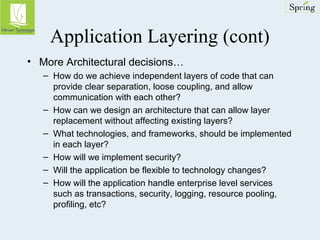Application Layering (cont) 
• More Architectural decisions… 
– How do we achieve independent layers of code that can 
provide clear separation, loose coupling, and allow 
communication with each other? 
– How can we design an architecture that can allow layer 
replacement without affecting existing layers? 
– What technologies, and frameworks, should be implemented 
in each layer? 
– How will we implement security? 
– Will the application be flexible to technology changes? 
– How will the application handle enterprise level services 
such as transactions, security, logging, resource pooling, 
profiling, etc? 
 