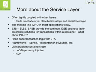 More about the Service Layer 
• Often tightly coupled with other layers 
– Struts is not where you place business logic and persistence logic! 
• The missing link IMHO in most applications today. 
• EJB – SLSB, SFSB provide the common J2EE business layer 
enterprise solutions for transactions within a container. What 
about POJO? 
• Hand code transaction logic with JTA 
• Frameworks – Spring, Picocontainer, HiveMind, etc. 
• Lighterweight containers use 
– IoC/Dependency Injection 
– AOP 
 