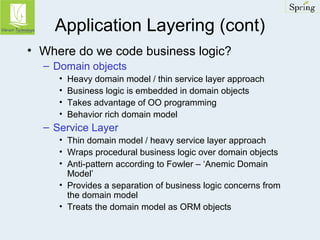 Application Layering (cont) 
• Where do we code business logic? 
– Domain objects 
• Heavy domain model / thin service layer approach 
• Business logic is embedded in domain objects 
• Takes advantage of OO programming 
• Behavior rich domain model 
– Service Layer 
• Thin domain model / heavy service layer approach 
• Wraps procedural business logic over domain objects 
• Anti-pattern according to Fowler – ‘Anemic Domain 
Model’ 
• Provides a separation of business logic concerns from 
the domain model 
• Treats the domain model as ORM objects 
 