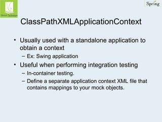 ClassPathXMLApplicationContext 
• Usually used with a standalone application to 
obtain a context 
– Ex: Swing application 
• Useful when performing integration testing 
– In-container testing. 
– Define a separate application context XML file that 
contains mappings to your mock objects. 

