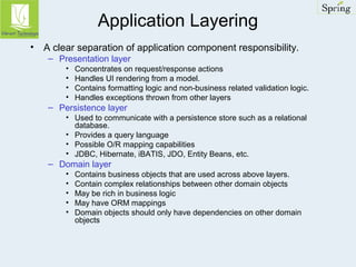 Application Layering 
• A clear separation of application component responsibility. 
– Presentation layer 
• Concentrates on request/response actions 
• Handles UI rendering from a model. 
• Contains formatting logic and non-business related validation logic. 
• Handles exceptions thrown from other layers 
– Persistence layer 
• Used to communicate with a persistence store such as a relational 
database. 
• Provides a query language 
• Possible O/R mapping capabilities 
• JDBC, Hibernate, iBATIS, JDO, Entity Beans, etc. 
– Domain layer 
• Contains business objects that are used across above layers. 
• Contain complex relationships between other domain objects 
• May be rich in business logic 
• May have ORM mappings 
• Domain objects should only have dependencies on other domain 
objects 
 