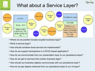 What about a Service Layer? 
• Where do we position loosely-coupled business logic? 
• What is service logic? 
• How should container level services be implemented? 
• How do we support transactions in a POJO based application? 
• How do we communicate from our presentation layer to our persistence layer? 
• How do we get to services that contain business logic? 
• How should our business objects communicate with our persistence layer? 
• How do we get objects retrieved from our persistence layer to our UI layer? 
 