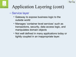 Application Layering (cont) 
– Service layer 
• Gateway to expose business logic to the 
outside world 
• Manages ‘container level services’ such as 
transactions, security, data access logic, and 
manipulates domain objects 
• Not well defined in many applications today or 
tightly coupled in an inappropriate layer. 
 