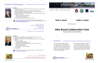 Web-Based Collaboration Tools
Teamwork Via the Web
Overview
PresentPresent
Contact Information
Experience
• Worked in the human performance improvement industry since 1984; external
consultant since 1989
• Authored more than thirty articles on a variety of HPT-related topics
• Authored a chapter on performance testing in ISPI and Wiley’s upcoming
“Measurement and Evaluation Handbook”
• Presented multiple times at ISPI, CISPI (Chicago Chapter of ISPI), ASQ, and ASTD
• Served as a volunteer
– ISPI Chicago Chapter Past-President
– ISPI Awards Committee Chair
– ISPI Nominations Committee Chair
• CPT since 2003, Lifetime Member of ISPI since 2007
For news and ideas related to training, performance, and business, visit
www.prhconsulting.com and subscribe to our quarterly newsletter. Or our blog
at www.prhconsulting.com/blog .
Pete HybertPete Hybert
Experience
• Worked in the HPT industry since 1986; external consultant since 1993
• Authored/ co-authored more than ten articles
• Presented multiple times at ISPI , CISPI (Chicago chapter ISPI), and NorthWest
Network
• Served as a volunteer
– ISPI Awards Redesign Project
– ISPI Nominations Committee (2 years)
– ISPI Annual Conference Presentation Proposal Review Committee
– CISPI Newsletter Copyeditor
– CISPI VP of Publications
– CISPI Programs Committee Member
• CPT since 2003
• CIT since 2002
For more information on service offerings, clients, and project history, visit
www.soelkeconsulting.com
PRH Consulting Inc.
Peter R. HybertPeter R. Hybert Dottie A. SoelkeDottie A. Soelke
Dottie SoelkeDottie Soelke
iiii
Soelke Consulting, Inc.
iiii
Soelke Consulting, Inc.
540 Indian Hills Ct. • Naperville, IL 60563 • 630-258-9638
Improving Human Performance through Learning
August 19, 2009 | Roosevelt University
Soelke Consulting, Inc.
The cost of travel means teams
that are not co-located must rely
on collaborating via the web. All
too often, this sounds better than it
works. You can waste a lot of your
team’s time just trying to operate
your chosen web tools.
We’ve been climbing this learning
curve for several years…maybe
you have too. Let’s discuss the pros
and cons of several web tools and
how they can help your distributed
work team be productive virtually.
PRH Consulting Inc.
PRH Consulting Inc.
20 Danada Square West, #102
Wheaton, IL 60189
630.682.1649
www.prhconsulting.com
leveraging know-how for performance!TM
 