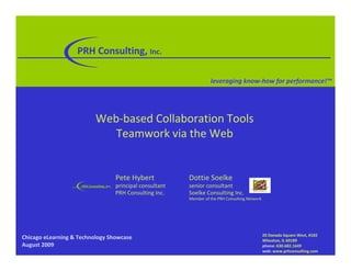 PRH!Consulting,!Inc.

                                                                             leveraging!know"how!for!performance!™




                              Web!based"Collaboration"Tools
                                 Teamwork"via"the"Web


                                            Pete"Hybert            Dottie"Soelke
                     PRH!Consulting,!Inc.   principal"consultant   senior"consultant
                                            PRH"Consulting"Inc.    Soelke"Consulting"Inc.
                                                                   Member"of"the"PRH"Consulting"Network




                                                                                                          20!Danada Square!West,!#102
Chicago!eLearning!&!Technology!Showcase                                                                   Wheaton,!IL!60189
August!2009                                                                                               phone: 630.682.1649
                                                                                                          web: www.prhconsulting.com
 