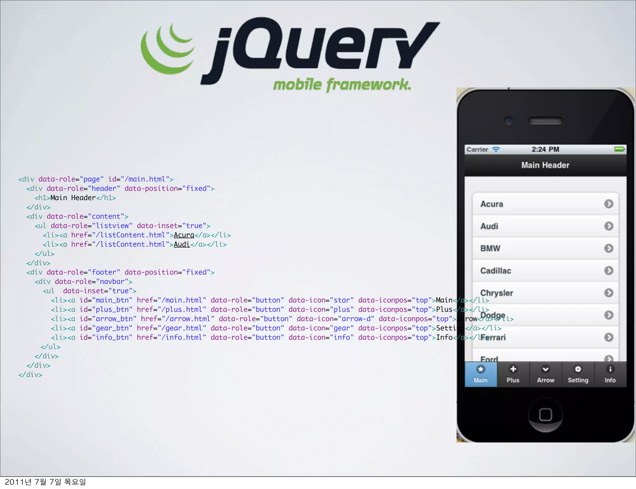 <div data-role="page" id="/main.html">
  <div data-role="header" data-position="fixed">
    <h1>Main Header</h1>
  </div>	
  <div data-role="content">
    <ul data-role="listview" data-inset="true">
       <li><a href="/listContent.html">Acura</a></li>
       <li><a href="/listContent.html">Audi</a></li>
    </ul>
  </div>
  <div data-role="footer" data-position="fixed">
    <div data-role="navbar">
       <ul data-inset="true">
         <li><a id="main_btn" href="/main.html" data-role="button" data-icon="star" data-iconpos="top">Main</a></li>
         <li><a id="plus_btn" href="/plus.html" data-role="button" data-icon="plus" data-iconpos="top">Plus</a></li>
         <li><a id="arrow_btn" href="/arrow.html" data-role="button" data-icon="arrow-d" data-iconpos="top">Arrow</a></li>
         <li><a id="gear_btn" href="/gear.html" data-role="button" data-icon="gear" data-iconpos="top">Setting</a></li>
         <li><a id="info_btn" href="/info.html" data-role="button" data-icon="info" data-iconpos="top">Info</a></li>
	    </ul>
    </div>
  </div>
</div>




   	    	    	 
 