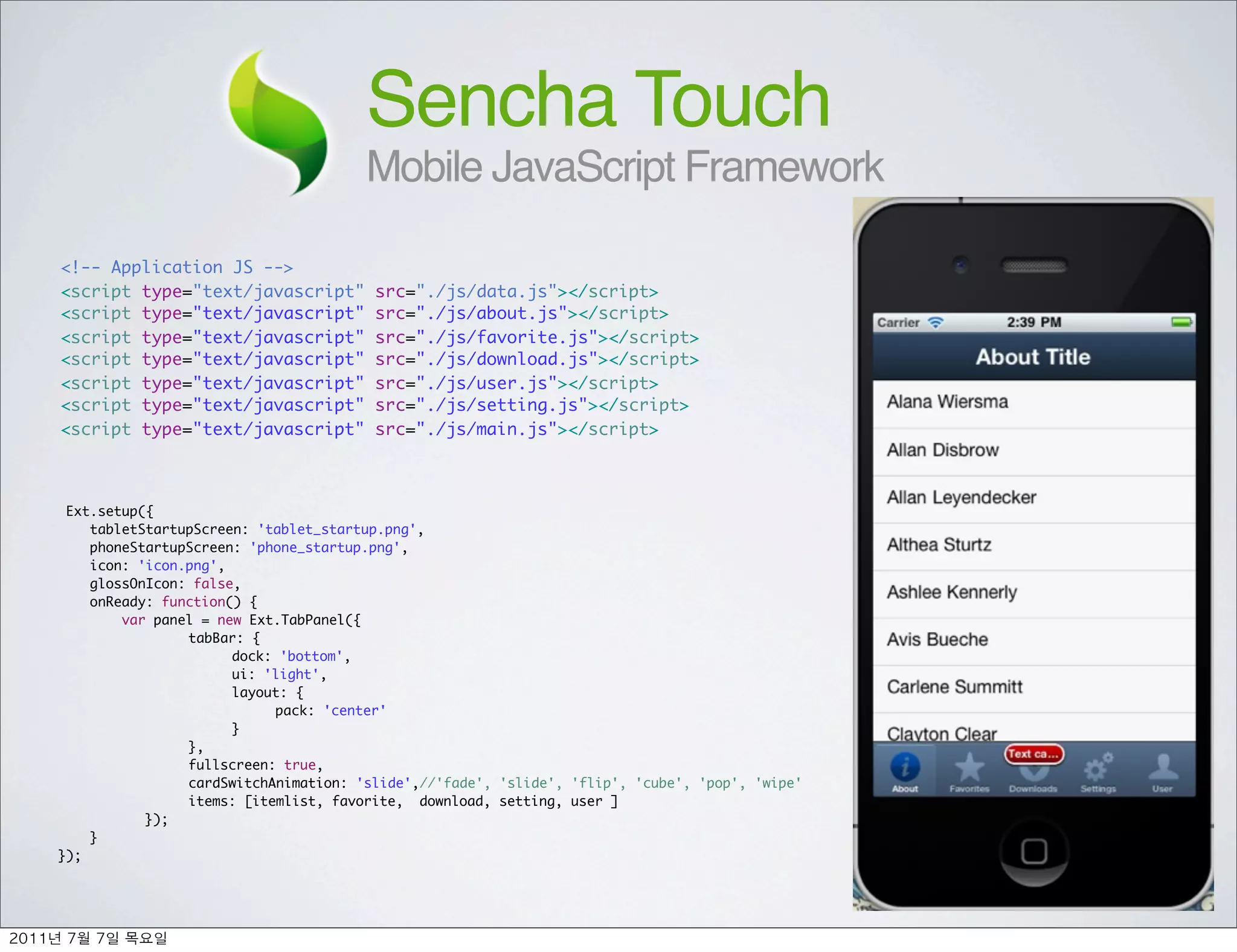 Sencha Touch
                                      Mobile JavaScript Framework

<!-- Application JS -->
<script type="text/javascript"          src="./js/data.js"></script>
<script type="text/javascript"          src="./js/about.js"></script>
<script type="text/javascript"          src="./js/favorite.js"></script>
<script type="text/javascript"          src="./js/download.js"></script>
<script type="text/javascript"          src="./js/user.js"></script>
<script type="text/javascript"          src="./js/setting.js"></script>
<script type="text/javascript"          src="./js/main.js"></script>



  Ext.setup({
     tabletStartupScreen: 'tablet_startup.png',
     phoneStartupScreen: 'phone_startup.png',
     icon: 'icon.png',
     glossOnIcon: false,
     onReady: function() {
         var panel = new Ext.TabPanel({
	      	    	    tabBar: {
	      	    	    	     dock: 'bottom',
	      	    	    	     ui: 'light',
	      	    	    	     layout: {
	      	    	    	     	    pack: 'center'
	      	    	    	     }
	      	    	    },
	      	    	    fullscreen: true,
	      	    	    cardSwitchAnimation: 'slide',//'fade', 'slide', 'flip', 'cube', 'pop', 'wipe'
	      	    	    items: [itemlist, favorite, download, setting, user ]
	      	    });
     }
});




	    	    	 
 