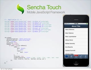 Sencha Touch
                                      Mobile JavaScript Framework

<!-- Application JS -->
<script type="text/javascript"          src="./js/data.js"></script>
<script type="text/javascript"          src="./js/about.js"></script>
<script type="text/javascript"          src="./js/favorite.js"></script>
<script type="text/javascript"          src="./js/download.js"></script>
<script type="text/javascript"          src="./js/user.js"></script>
<script type="text/javascript"          src="./js/setting.js"></script>
<script type="text/javascript"          src="./js/main.js"></script>



  Ext.setup({
     tabletStartupScreen: 'tablet_startup.png',
     phoneStartupScreen: 'phone_startup.png',
     icon: 'icon.png',
     glossOnIcon: false,
     onReady: function() {
         var panel = new Ext.TabPanel({
	      	    	    tabBar: {
	      	    	    	     dock: 'bottom',
	      	    	    	     ui: 'light',
	      	    	    	     layout: {
	      	    	    	     	    pack: 'center'
	      	    	    	     }
	      	    	    },
	      	    	    fullscreen: true,
	      	    	    cardSwitchAnimation: 'slide',//'fade', 'slide', 'flip', 'cube', 'pop', 'wipe'
	      	    	    items: [itemlist, favorite, download, setting, user ]
	      	    });
     }
});




	    	    	 
 