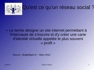 Qu'est ce qu'un réseau social ?



 ●    Le terme désigne un site internet permettant à
      l'internaute de s'inscrire et d'y créer une carte
         d'identité virtuelle appelée le plus souvent
                            « profil »


           Source : bloglefigaro.fr – Mars 2012



03/04/13                              Hybord Tiffany      2
 