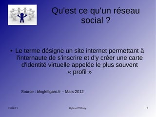 Qu'est ce qu'un réseau
                                    social ?


 ●    Le terme désigne un site internet permettant à
      l'internaute de s'inscrire et d'y créer une carte
         d'identité virtuelle appelée le plus souvent
                            « profil »


           Source : bloglefigaro.fr – Mars 2012



03/04/13                              Hybord Tiffany      3
 
