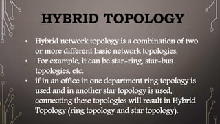 HYBRID TOPOLOGY
• Hybrid network topology is a combination of two
or more different basic network topologies.
• For example, it can be star-ring, star-bus
topologies, etc.
• if in an office in one department ring topology is
used and in another star topology is used,
connecting these topologies will result in Hybrid
Topology (ring topology and star topology).
 