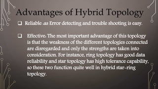 Advantages of Hybrid Topology
 Reliable :as Error detecting and trouble shooting is easy.
 Effective: The most important advantage of this topology
is that the weakness of the different topologies connected
are disregarded and only the strengths are taken into
consideration. For instance, ring topology has good data
reliability and star topology has high tolerance capability,
so these two function quite well in hybrid star-ring
topology.
 