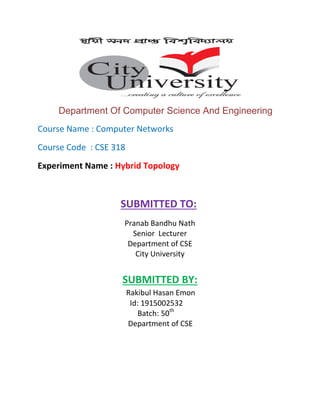 Department Of Computer Science And Engineering
Course Name : Computer Networks
Course Code : CSE 318
Experiment Name : Hybrid Topology
SUBMITTED TO:
Pranab Bandhu Nath
Senior Lecturer
Department of CSE
City University
SUBMITTED BY:
Rakibul Hasan Emon
Id: 1915002532
Batch: 50th
Department of CSE
 