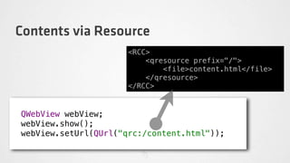 Contents via Resource
                      <RCC>
                          <qresource prefix="/">
                              <file>content.html</file>
                          </qresource>
                      </RCC>


QWebView webView;
webView.show();
webView.setUrl(QUrl("qrc:/content.html"));
 