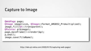 Capture to Image

QWebPage page;
QImage image(size, QImage::Format_ARGB32_Premultiplied);
image.fill(Qt::transparent);
QPainter p(&image);
page.mainFrame()->render(&p);
p.end();
image.save(fileName);



           http://labs.qt.nokia.com/2009/01/15/capturing-web-pages/
 