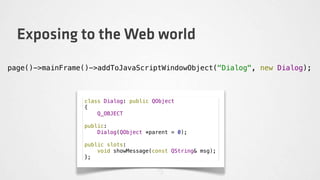 Exposing to the Web world
page()->mainFrame()->addToJavaScriptWindowObject("Dialog", new Dialog);



                 class Dialog: public QObject
                 {
                     Q_OBJECT

                 public:
                     Dialog(QObject *parent = 0);

                 public slots:
                     void showMessage(const QString& msg);
                 };
 