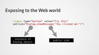 Exposing to the Web world

   <input type="button" value="Try this"
   onClick="Dialog.showMessage('You clicked me!')">




    instance of
                             public slot
   Dialog object
 