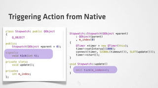 Triggering Action from Native
class Stopwatch: public QObject
{                                     Stopwatch::Stopwatch(QObject *parent)
    Q_OBJECT                              : QObject(parent)
                                          , m_index(0)
public:                               {
    Stopwatch(QObject *parent = 0);       QTimer *timer = new QTimer(this);
                                          timer->setInterval(1000);
signals:                                  connect(timer, SIGNAL(timeout()), SLOT(update()));
    void tick(int t);                     timer->start();
                                      }
private slots:
    void update();                    void Stopwatch::update()
                                      {
private:                                  emit tick(m_index++);
    int m_index;                      }
};
 