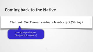 Coming back to the Native

  QVariant QWebFrame::evaluateJavaScript(QString)


      mostly key-value pair
     (like JavaScript objects)
 