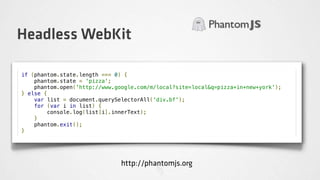 Headless WebKit

if (phantom.state.length === 0) {
    phantom.state = 'pizza';
    phantom.open('http://www.google.com/m/local?site=local&q=pizza+in+new+york');
} else {
    var list = document.querySelectorAll('div.bf');
    for (var i in list) {
        console.log(list[i].innerText);
    }
    phantom.exit();
}




                               http://phantomjs.org
 