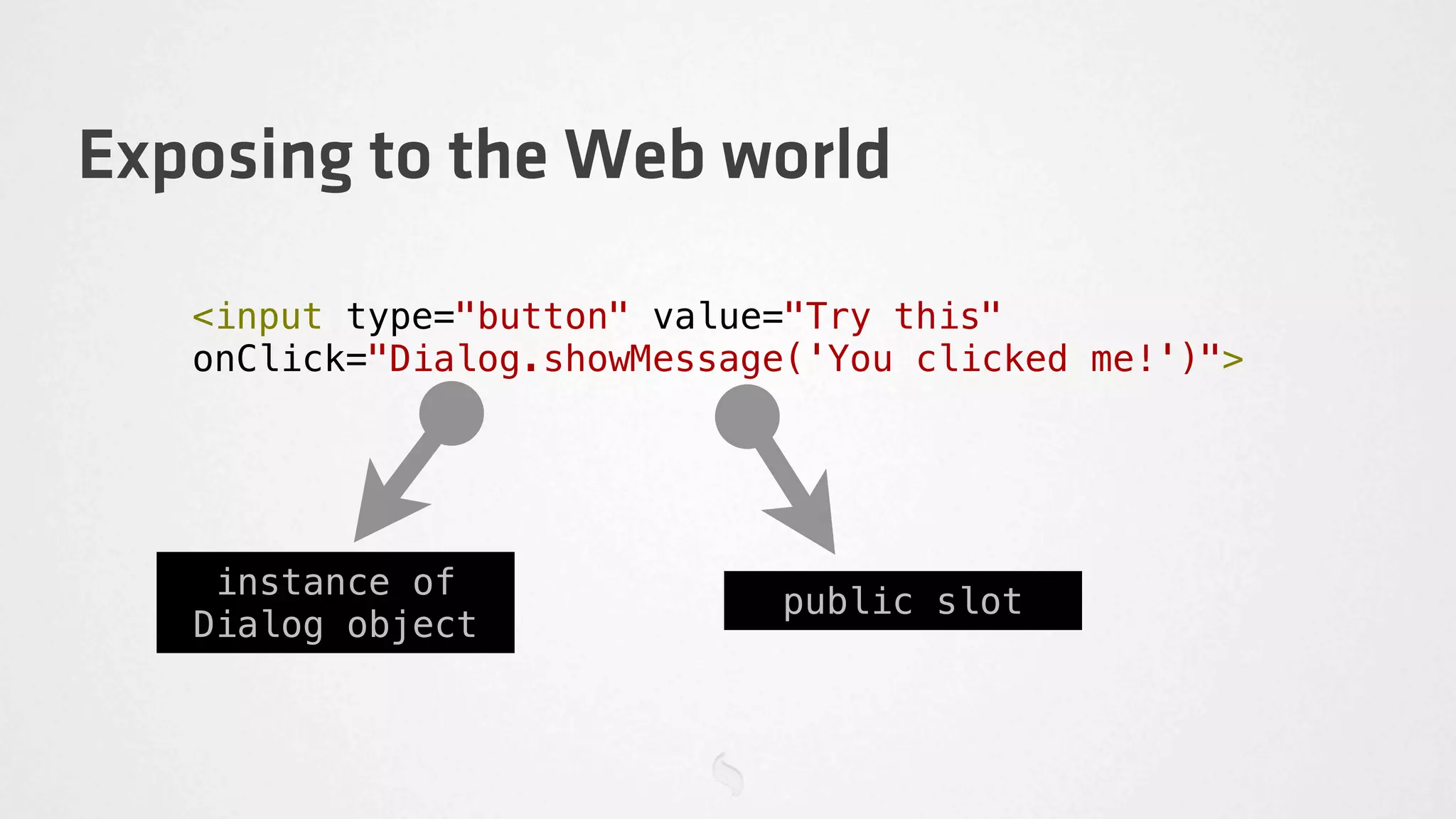 Exposing to the Web world

   <input type="button" value="Try this"
   onClick="Dialog.showMessage('You clicked me!')">




    instance of
                             public slot
   Dialog object
 