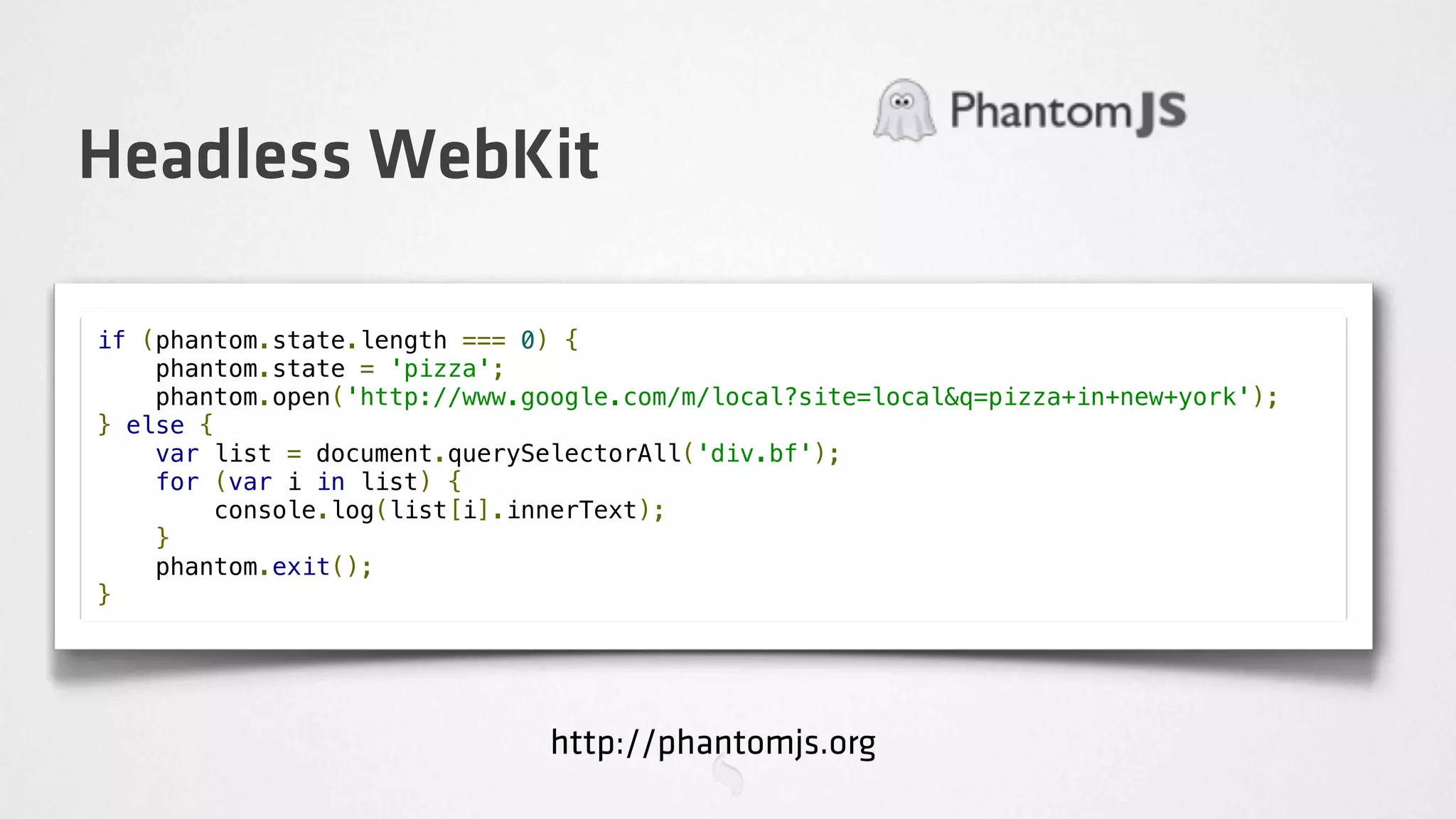 Headless WebKit

if (phantom.state.length === 0) {
    phantom.state = 'pizza';
    phantom.open('http://www.google.com/m/local?site=local&q=pizza+in+new+york');
} else {
    var list = document.querySelectorAll('div.bf');
    for (var i in list) {
        console.log(list[i].innerText);
    }
    phantom.exit();
}




                               http://phantomjs.org
 