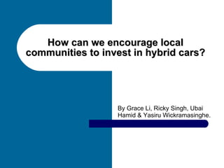 How can we encourage local communities to invest in hybrid cars? By Grace Li, Ricky Singh, Ubai Hamid & Yasiru Wickramasinghe.   