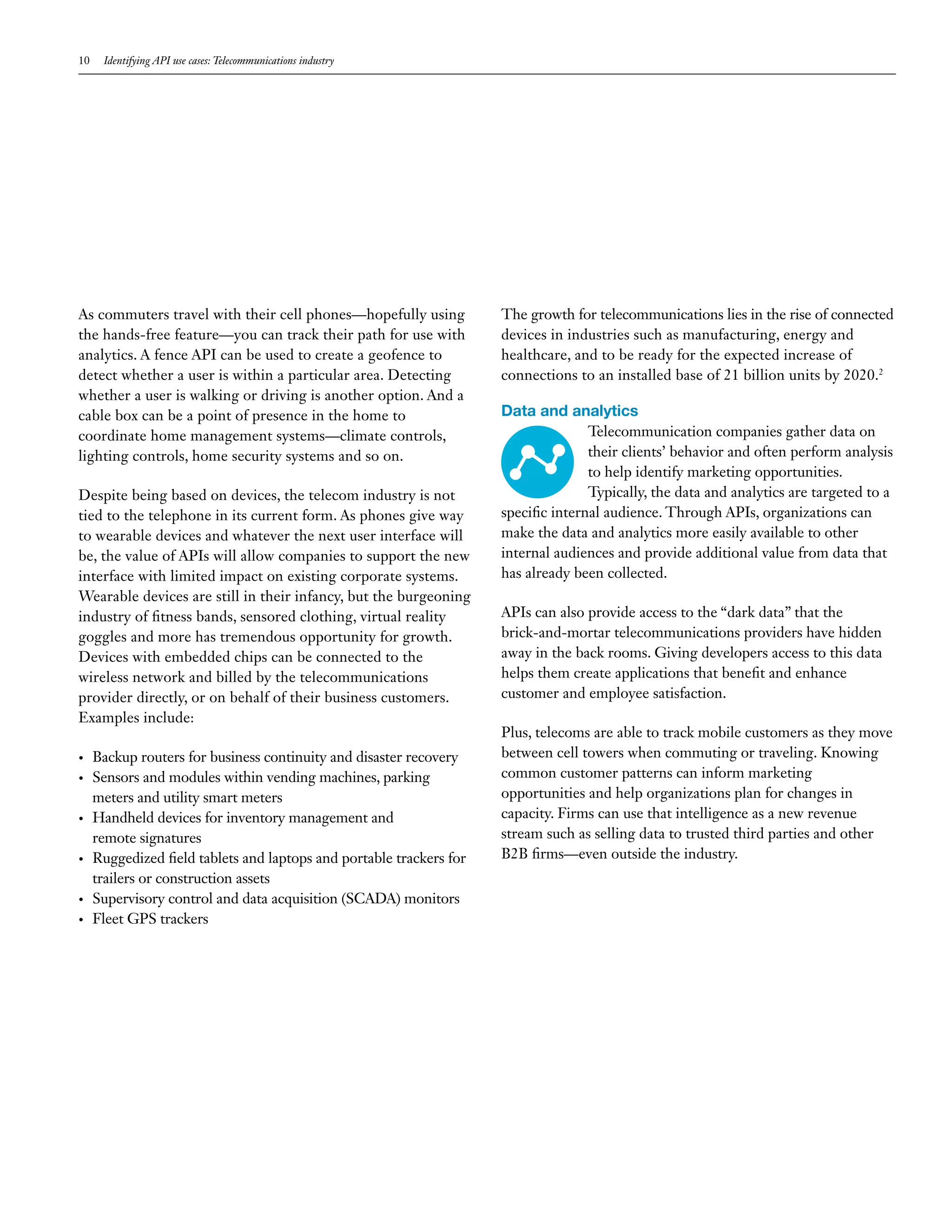 10 Identifying API use cases: Telecommunications industry
As commuters travel with their cell phones—hopefully using
the hands-free feature—you can track their path for use with
analytics. A fence API can be used to create a geofence to
detect whether a user is within a particular area. Detecting
whether a user is walking or driving is another option. And a
cable box can be a point of presence in the home to
coordinate home management systems—climate controls,
lighting controls, home security systems and so on.
Despite being based on devices, the telecom industry is not
tied to the telephone in its current form. As phones give way
to wearable devices and whatever the next user interface will
be, the value of APIs will allow companies to support the new
interface with limited impact on existing corporate systems.
Wearable devices are still in their infancy, but the burgeoning
industry of fitness bands, sensored clothing, virtual reality
goggles and more has tremendous opportunity for growth.
Devices with embedded chips can be connected to the
wireless network and billed by the telecommunications
provider directly, or on behalf of their business customers.
Examples include:
•	 Backup routers for business continuity and disaster recovery
•	 Sensors and modules within vending machines, parking
meters and utility smart meters
•	 Handheld devices for inventory management and
remote signatures
•	 Ruggedized field tablets and laptops and portable trackers for
trailers or construction assets
•	 Supervisory control and data acquisition (SCADA) monitors
•	 Fleet GPS trackers
The growth for telecommunications lies in the rise of connected
devices in industries such as manufacturing, energy and
healthcare, and to be ready for the expected increase of
connections to an installed base of 21 billion units by 2020.2
Data and analytics
Telecommunication companies gather data on
their clients’ behavior and often perform analysis
to help identify marketing opportunities.
Typically, the data and analytics are targeted to a
specific internal audience. Through APIs, organizations can
make the data and analytics more easily available to other
internal audiences and provide additional value from data that
has already been collected.
APIs can also provide access to the “dark data” that the
brick-and-mortar telecommunications providers have hidden
away in the back rooms. Giving developers access to this data
helps them create applications that benefit and enhance
customer and employee satisfaction.
Plus, telecoms are able to track mobile customers as they move
between cell towers when commuting or traveling. Knowing
common customer patterns can inform marketing
opportunities and help organizations plan for changes in
capacity. Firms can use that intelligence as a new revenue
stream such as selling data to trusted third parties and other
B2B firms—even outside the industry.
 