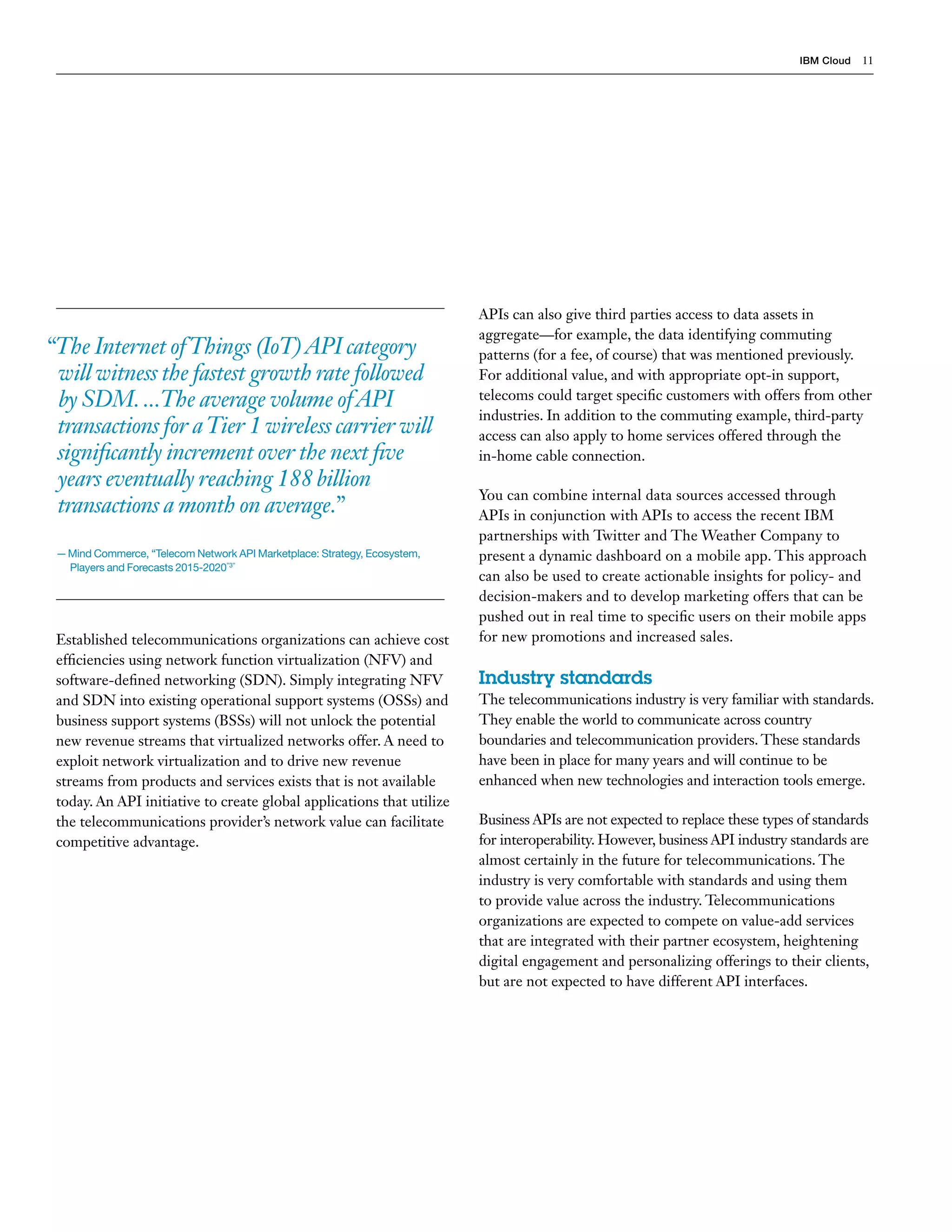 IBM Cloud 11
Established telecommunications organizations can achieve cost
efficiencies using network function virtualization (NFV) and
software-defined networking (SDN). Simply integrating NFV
and SDN into existing operational support systems (OSSs) and
business support systems (BSSs) will not unlock the potential
new revenue streams that virtualized networks offer. A need to
exploit network virtualization and to drive new revenue
streams from products and services exists that is not available
today. An API initiative to create global applications that utilize
the telecommunications provider’s network value can facilitate
competitive advantage.
APIs can also give third parties access to data assets in
aggregate—for example, the data identifying commuting
patterns (for a fee, of course) that was mentioned previously.
For additional value, and with appropriate opt-in support,
telecoms could target specific customers with offers from other
industries. In addition to the commuting example, third-party
access can also apply to home services offered through the
in-home cable connection.
You can combine internal data sources accessed through
APIs in conjunction with APIs to access the recent IBM
partnerships with Twitter and The Weather Company to
present a dynamic dashboard on a mobile app. This approach
can also be used to create actionable insights for policy- and
decision-makers and to develop marketing offers that can be
pushed out in real time to specific users on their mobile apps
for new promotions and increased sales.
Industry standards
The telecommunications industry is very familiar with standards.
They enable the world to communicate across country
boundaries and telecommunication providers. These standards
have been in place for many years and will continue to be
enhanced when new technologies and interaction tools emerge.
Business APIs are not expected to replace these types of standards
for interoperability. However, business API industry standards are
almost certainly in the future for telecommunications. The
industry is very comfortable with standards and using them
to provide value across the industry. Telecommunications
organizations are expected to compete on value-add services
that are integrated with their partner ecosystem, heightening
digital engagement and personalizing offerings to their clients,
but are not expected to have different API interfaces.
“The Internet ofThings (IoT)API category
will witness the fastest growth rate followed
by SDM....The average volume ofAPI
transactions for aTier 1 wireless carrier will
significantly increment over the next five
years eventually reaching 188 billion
transactions a month on average.”
— Mind Commerce, “Telecom Network API Marketplace: Strategy, Ecosystem,
Players and Forecasts 2015-2020”3”
 