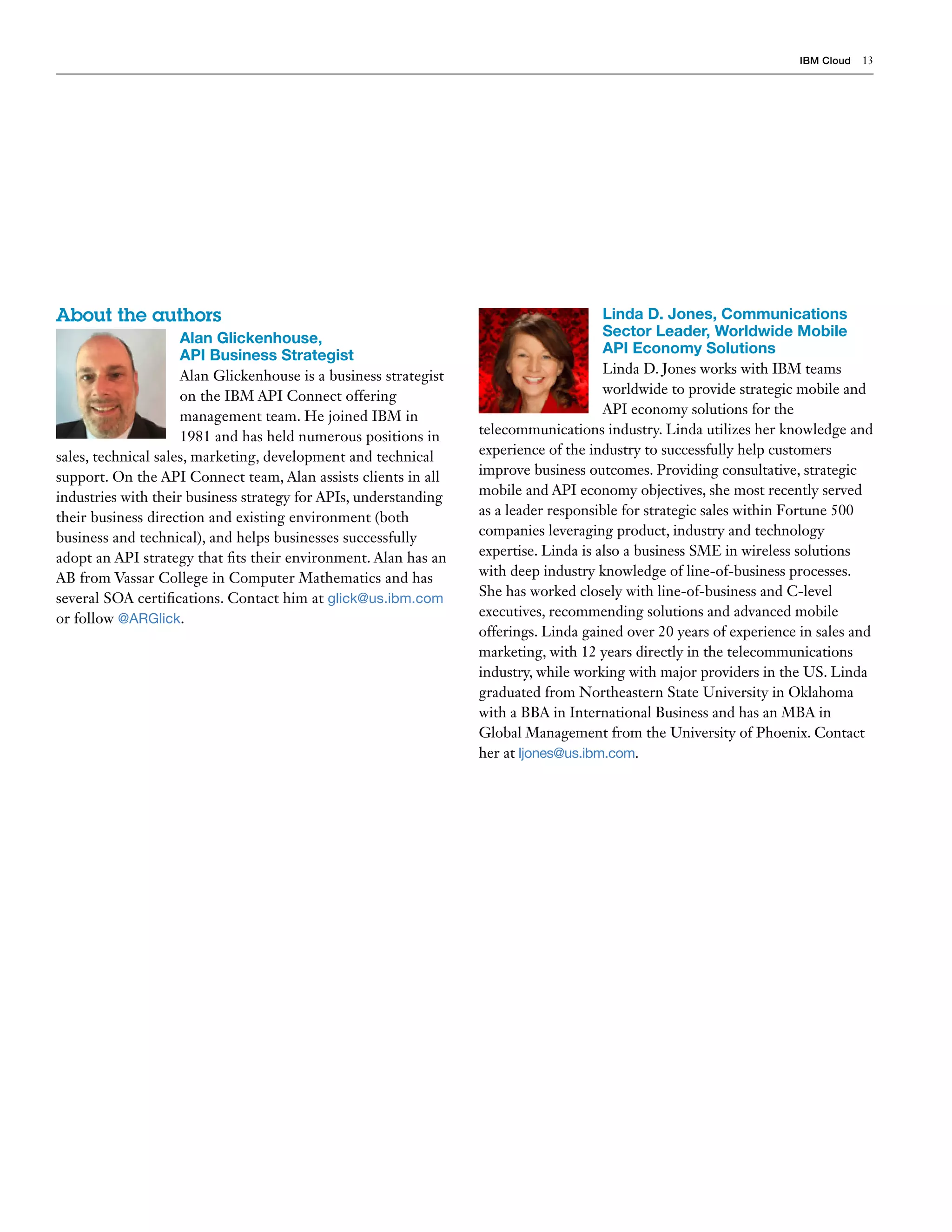 IBM Cloud 13
About the authors
Alan Glickenhouse,
API Business Strategist
Alan Glickenhouse is a business strategist
on the IBM API Connect offering
management team. He joined IBM in
1981 and has held numerous positions in
sales, technical sales, marketing, development and technical
support. On the API Connect team, Alan assists clients in all
industries with their business strategy for APIs, understanding
their business direction and existing environment (both
business and technical), and helps businesses successfully
adopt an API strategy that fits their environment. Alan has an
AB from Vassar College in Computer Mathematics and has
several SOA certifications. Contact him at glick@us.ibm.com
or follow @ARGlick.
Linda D. Jones, Communications
Sector Leader, Worldwide Mobile
API Economy Solutions
Linda D. Jones works with IBM teams
worldwide to provide strategic mobile and
API economy solutions for the
telecommunications industry. Linda utilizes her knowledge and
experience of the industry to successfully help customers
improve business outcomes. Providing consultative, strategic
mobile and API economy objectives, she most recently served
as a leader responsible for strategic sales within Fortune 500
companies leveraging product, industry and technology
expertise. Linda is also a business SME in wireless solutions
with deep industry knowledge of line-of-business processes.
She has worked closely with line-of-business and C-level
executives, recommending solutions and advanced mobile
offerings. Linda gained over 20 years of experience in sales and
marketing, with 12 years directly in the telecommunications
industry, while working with major providers in the US. Linda
graduated from Northeastern State University in Oklahoma
with a BBA in International Business and has an MBA in
Global Management from the University of Phoenix. Contact
her at ljones@us.ibm.com.
 