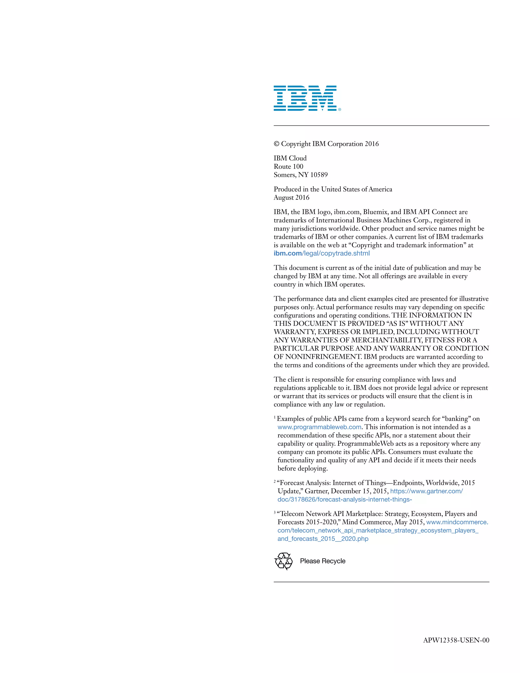 © Copyright IBM Corporation 2016
IBM Cloud
Route 100
Somers, NY 10589
Produced in the United States of America
August 2016
IBM, the IBM logo, ibm.com, Bluemix, and IBM API Connect are
trademarks of International Business Machines Corp., registered in
many jurisdictions worldwide. Other product and service names might be
trademarks of IBM or other companies. A current list of IBM trademarks
is available on the web at “Copyright and trademark information” at
ibm.com/legal/copytrade.shtml
This document is current as of the initial date of publication and may be
changed by IBM at any time. Not all offerings are available in every
country in which IBM operates.
The performance data and client examples cited are presented for illustrative
purposes only. Actual performance results may vary depending on specific
configurations and operating conditions. THE INFORMATION IN
THIS DOCUMENT IS PROVIDED “AS IS” WITHOUT ANY
WARRANTY, EXPRESS OR IMPLIED, INCLUDING WITHOUT
ANY WARRANTIES OF MERCHANTABILITY, FITNESS FOR A
PARTICULAR PURPOSE AND ANY WARRANTY OR CONDITION
OF NONINFRINGEMENT. IBM products are warranted according to
the terms and conditions of the agreements under which they are provided.
The client is responsible for ensuring compliance with laws and
regulations applicable to it. IBM does not provide legal advice or represent
or warrant that its services or products will ensure that the client is in
compliance with any law or regulation.
1
Examples of public APIs came from a keyword search for “banking” on
www.programmableweb.com. This information is not intended as a
recommendation of these specific APIs, nor a statement about their
capability or quality. ProgrammableWeb acts as a repository where any
company can promote its public APIs. Consumers must evaluate the
functionality and quality of any API and decide if it meets their needs
before deploying.
2
“Forecast Analysis: Internet of Things—Endpoints, Worldwide, 2015
Update,” Gartner, December 15, 2015, https://www.gartner.com/
doc/3178626/forecast-analysis-internet-things-
3
“Telecom Network API Marketplace: Strategy, Ecosystem, Players and
Forecasts 2015-2020,” Mind Commerce, May 2015, www.mindcommerce.
com/telecom_network_api_marketplace_strategy_ecosystem_players_
and_forecasts_2015__2020.php
Please Recycle
APW12358-USEN-00
 