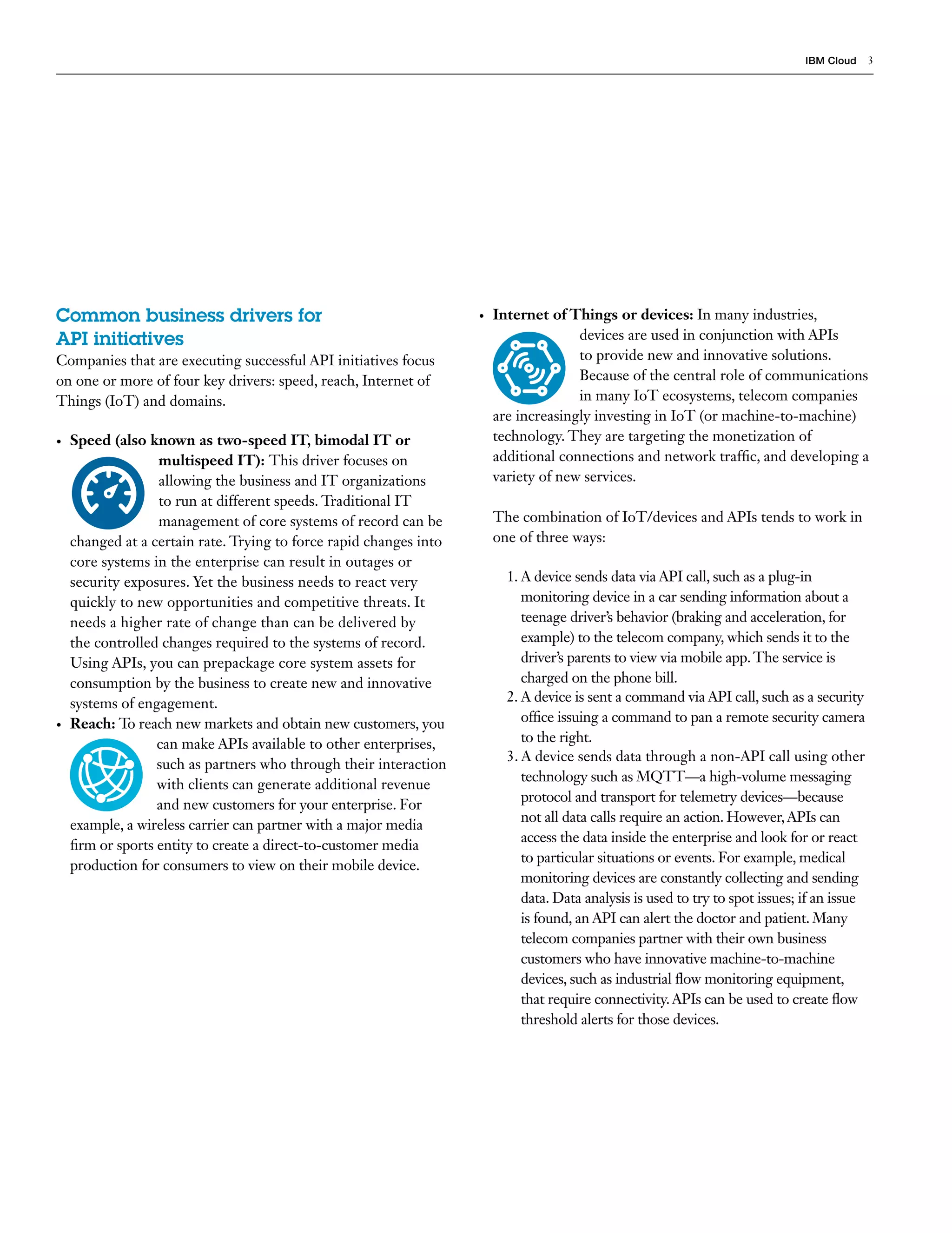 IBM Cloud 3
•	 Internet of Things or devices: In many industries,
devices are used in conjunction with APIs
to provide new and innovative solutions.
Because of the central role of communications
in many IoT ecosystems, telecom companies
are increasingly investing in IoT (or machine-to-machine)
technology. They are targeting the monetization of
additional connections and network traffic, and developing a
variety of new services.
The combination of IoT/devices and APIs tends to work in
one of three ways:
1.	A device sends data via API call, such as a plug-in
monitoring device in a car sending information about a
teenage driver’s behavior (braking and acceleration, for
example) to the telecom company, which sends it to the
driver’s parents to view via mobile app.The service is
charged on the phone bill.
2.	A device is sent a command via API call, such as a security
office issuing a command to pan a remote security camera
to the right.
3.	A device sends data through a non-API call using other
technology such as MQTT—a high-volume messaging
protocol and transport for telemetry devices—because
not all data calls require an action. However,APIs can
access the data inside the enterprise and look for or react
to particular situations or events. For example, medical
monitoring devices are constantly collecting and sending
data. Data analysis is used to try to spot issues; if an issue
is found, an API can alert the doctor and patient. Many
telecom companies partner with their own business
customers who have innovative machine-to-machine
devices, such as industrial flow monitoring equipment,
that require connectivity.APIs can be used to create flow
threshold alerts for those devices.
Common business drivers for
API initiatives
Companies that are executing successful API initiatives focus
on one or more of four key drivers: speed, reach, Internet of
Things (IoT) and domains.
•	 Speed (also known as two-speed IT, bimodal IT or
multispeed IT): This driver focuses on
allowing the business and IT organizations
to run at different speeds. Traditional IT
management of core systems of record can be
changed at a certain rate. Trying to force rapid changes into
core systems in the enterprise can result in outages or
security exposures. Yet the business needs to react very
quickly to new opportunities and competitive threats. It
needs a higher rate of change than can be delivered by
the controlled changes required to the systems of record.
Using APIs, you can prepackage core system assets for
consumption by the business to create new and innovative
systems of engagement.
•	 Reach: To reach new markets and obtain new customers, you
can make APIs available to other enterprises,
such as partners who through their interaction
with clients can generate additional revenue
and new customers for your enterprise. For
example, a wireless carrier can partner with a major media
firm or sports entity to create a direct-to-customer media
production for consumers to view on their mobile device.
 