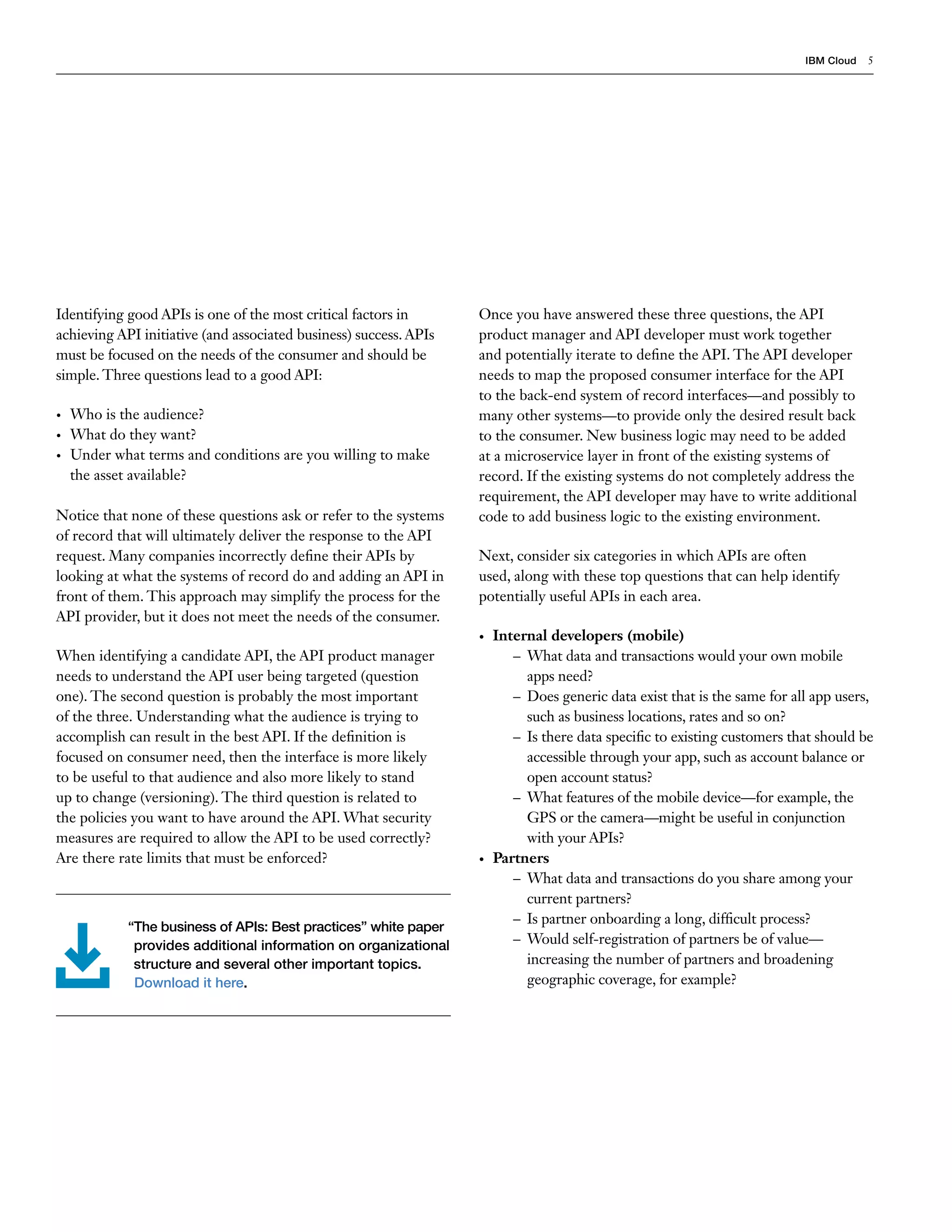IBM Cloud 5
Identifying good APIs is one of the most critical factors in
achieving API initiative (and associated business) success. APIs
must be focused on the needs of the consumer and should be
simple. Three questions lead to a good API:
•	 Who is the audience?
•	 What do they want?
•	 Under what terms and conditions are you willing to make
the asset available?
Notice that none of these questions ask or refer to the systems
of record that will ultimately deliver the response to the API
request. Many companies incorrectly define their APIs by
looking at what the systems of record do and adding an API in
front of them. This approach may simplify the process for the
API provider, but it does not meet the needs of the consumer.
When identifying a candidate API, the API product manager
needs to understand the API user being targeted (question
one). The second question is probably the most important
of the three. Understanding what the audience is trying to
accomplish can result in the best API. If the definition is
focused on consumer need, then the interface is more likely
to be useful to that audience and also more likely to stand
up to change (versioning). The third question is related to
the policies you want to have around the API. What security
measures are required to allow the API to be used correctly?
Are there rate limits that must be enforced?
Once you have answered these three questions, the API
product manager and API developer must work together
and potentially iterate to define the API. The API developer
needs to map the proposed consumer interface for the API
to the back-end system of record interfaces—and possibly to
many other systems—to provide only the desired result back
to the consumer. New business logic may need to be added
at a microservice layer in front of the existing systems of
record. If the existing systems do not completely address the
requirement, the API developer may have to write additional
code to add business logic to the existing environment.
Next, consider six categories in which APIs are often
used, along with these top questions that can help identify
potentially useful APIs in each area.
•	 Internal developers (mobile)
–– What data and transactions would your own mobile
apps need?
–– Does generic data exist that is the same for all app users,
such as business locations, rates and so on?
–– Is there data specific to existing customers that should be
accessible through your app, such as account balance or
open account status?
–– What features of the mobile device—for example, the
GPS or the camera—might be useful in conjunction
with your APIs?
•	 Partners
–– What data and transactions do you share among your
current partners?
–– Is partner onboarding a long, difficult process?
–– Would self-registration of partners be of value—
increasing the number of partners and broadening
geographic coverage, for example?
“The business of APIs: Best practices” white paper
provides additional information on organizational
structure and several other important topics.
Download it here.
 