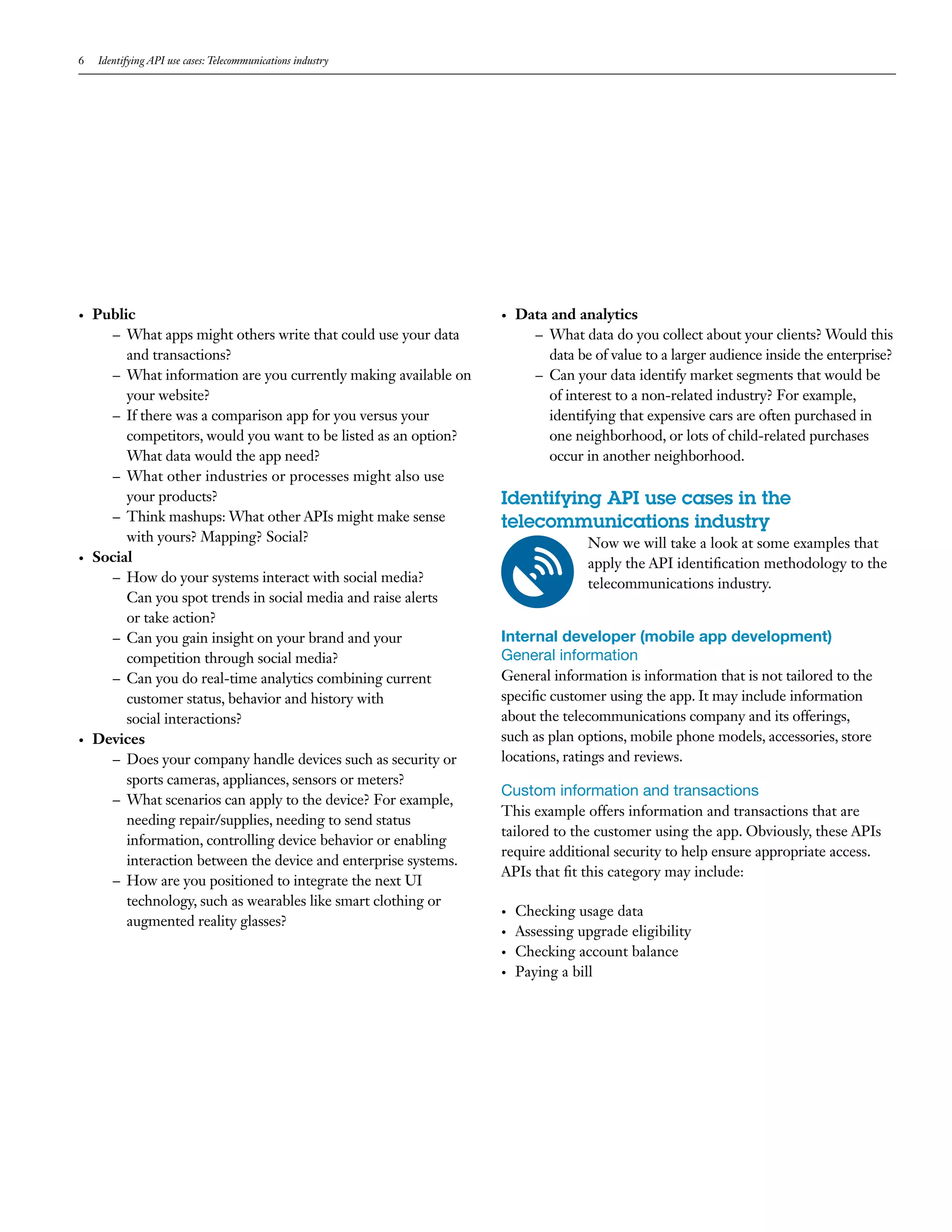 6 Identifying API use cases: Telecommunications industry
•	 Public
–– What apps might others write that could use your data
and transactions?
–– What information are you currently making available on
your website?
–– If there was a comparison app for you versus your
competitors, would you want to be listed as an option?
What data would the app need?
–– What other industries or processes might also use
your products?
–– Think mashups: What other APIs might make sense
with yours? Mapping? Social?
•	 Social
–– How do your systems interact with social media?
Can you spot trends in social media and raise alerts
or take action?
–– Can you gain insight on your brand and your
competition through social media?
–– Can you do real-time analytics combining current
customer status, behavior and history with
social interactions?
•	 Devices
–– Does your company handle devices such as security or
sports cameras, appliances, sensors or meters?
–– What scenarios can apply to the device? For example,
needing repair/supplies, needing to send status
information, controlling device behavior or enabling
interaction between the device and enterprise systems.
–– How are you positioned to integrate the next UI
technology, such as wearables like smart clothing or
augmented reality glasses?
•	 Data and analytics
–– What data do you collect about your clients? Would this
data be of value to a larger audience inside the enterprise?
–– Can your data identify market segments that would be
of interest to a non-related industry? For example,
identifying that expensive cars are often purchased in
one neighborhood, or lots of child-related purchases
occur in another neighborhood.
Identifying API use cases in the
telecommunications industry
Now we will take a look at some examples that
apply the API identification methodology to the
telecommunications industry.
Internal developer (mobile app development)
General information
General information is information that is not tailored to the
specific customer using the app. It may include information
about the telecommunications company and its offerings,
such as plan options, mobile phone models, accessories, store
locations, ratings and reviews.
Custom information and transactions
This example offers information and transactions that are
tailored to the customer using the app. Obviously, these APIs
require additional security to help ensure appropriate access.
APIs that fit this category may include:
•	 Checking usage data
•	 Assessing upgrade eligibility
•	 Checking account balance
•	 Paying a bill
 