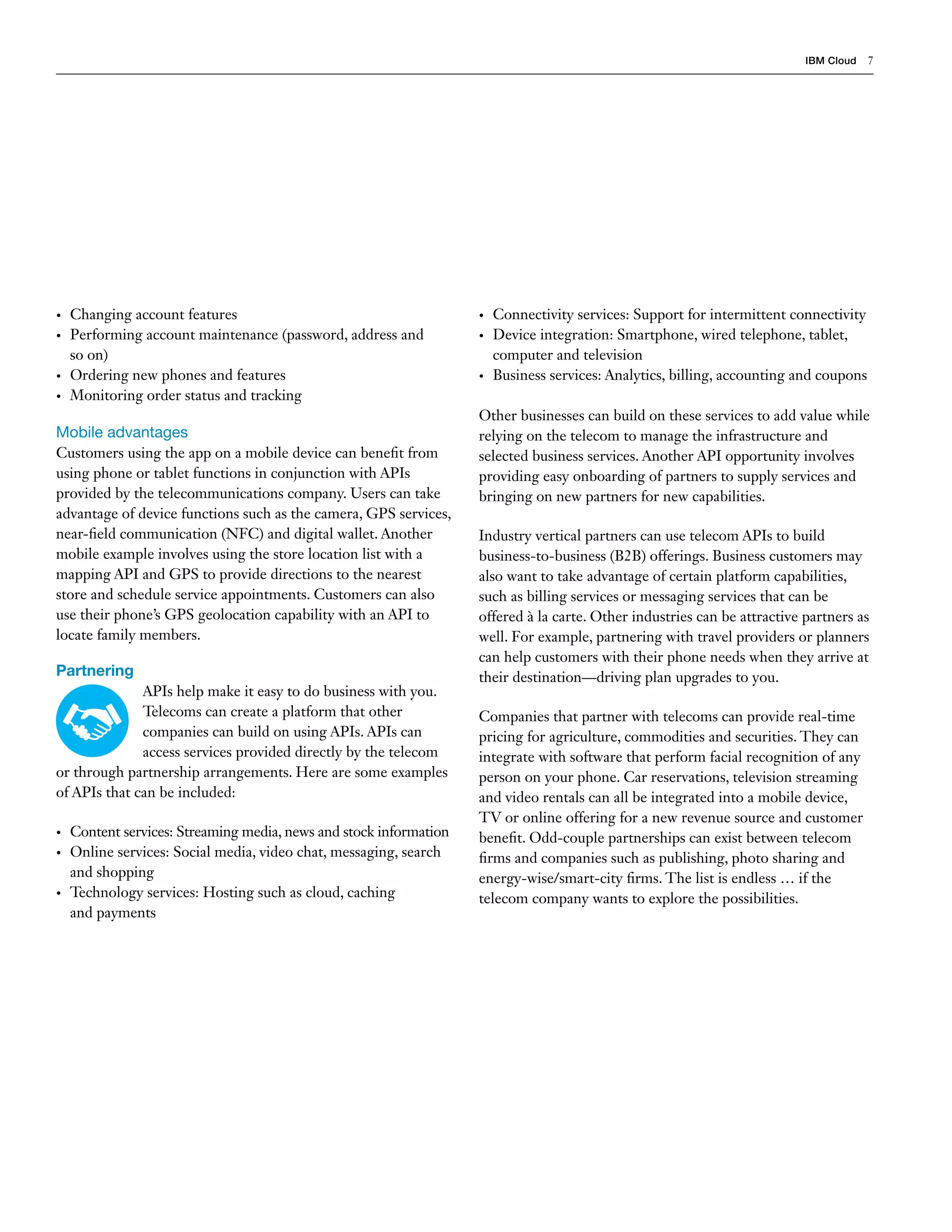 IBM Cloud 7
•	 Changing account features
•	 Performing account maintenance (password, address and
so on)
•	 Ordering new phones and features
•	 Monitoring order status and tracking
Mobile advantages
Customers using the app on a mobile device can benefit from
using phone or tablet functions in conjunction with APIs
provided by the telecommunications company. Users can take
advantage of device functions such as the camera, GPS services,
near-field communication (NFC) and digital wallet. Another
mobile example involves using the store location list with a
mapping API and GPS to provide directions to the nearest
store and schedule service appointments. Customers can also
use their phone’s GPS geolocation capability with an API to
locate family members.
Partnering
APIs help make it easy to do business with you.
Telecoms can create a platform that other
companies can build on using APIs. APIs can
access services provided directly by the telecom
or through partnership arrangements. Here are some examples
of APIs that can be included:
•	 Content services: Streaming media, news and stock information
•	 Online services: Social media, video chat, messaging, search
and shopping
•	 Technology services: Hosting such as cloud, caching
and payments
•	 Connectivity services: Support for intermittent connectivity
•	 Device integration: Smartphone, wired telephone, tablet,
computer and television
•	 Business services: Analytics, billing, accounting and coupons
Other businesses can build on these services to add value while
relying on the telecom to manage the infrastructure and
selected business services. Another API opportunity involves
providing easy onboarding of partners to supply services and
bringing on new partners for new capabilities.
Industry vertical partners can use telecom APIs to build
business-to-business (B2B) offerings. Business customers may
also want to take advantage of certain platform capabilities,
such as billing services or messaging services that can be
offered à la carte. Other industries can be attractive partners as
well. For example, partnering with travel providers or planners
can help customers with their phone needs when they arrive at
their destination—driving plan upgrades to you.
Companies that partner with telecoms can provide real-time
pricing for agriculture, commodities and securities. They can
integrate with software that perform facial recognition of any
person on your phone. Car reservations, television streaming
and video rentals can all be integrated into a mobile device,
TV or online offering for a new revenue source and customer
benefit. Odd-couple partnerships can exist between telecom
firms and companies such as publishing, photo sharing and
energy-wise/smart-city firms. The list is endless … if the
telecom company wants to explore the possibilities.
 