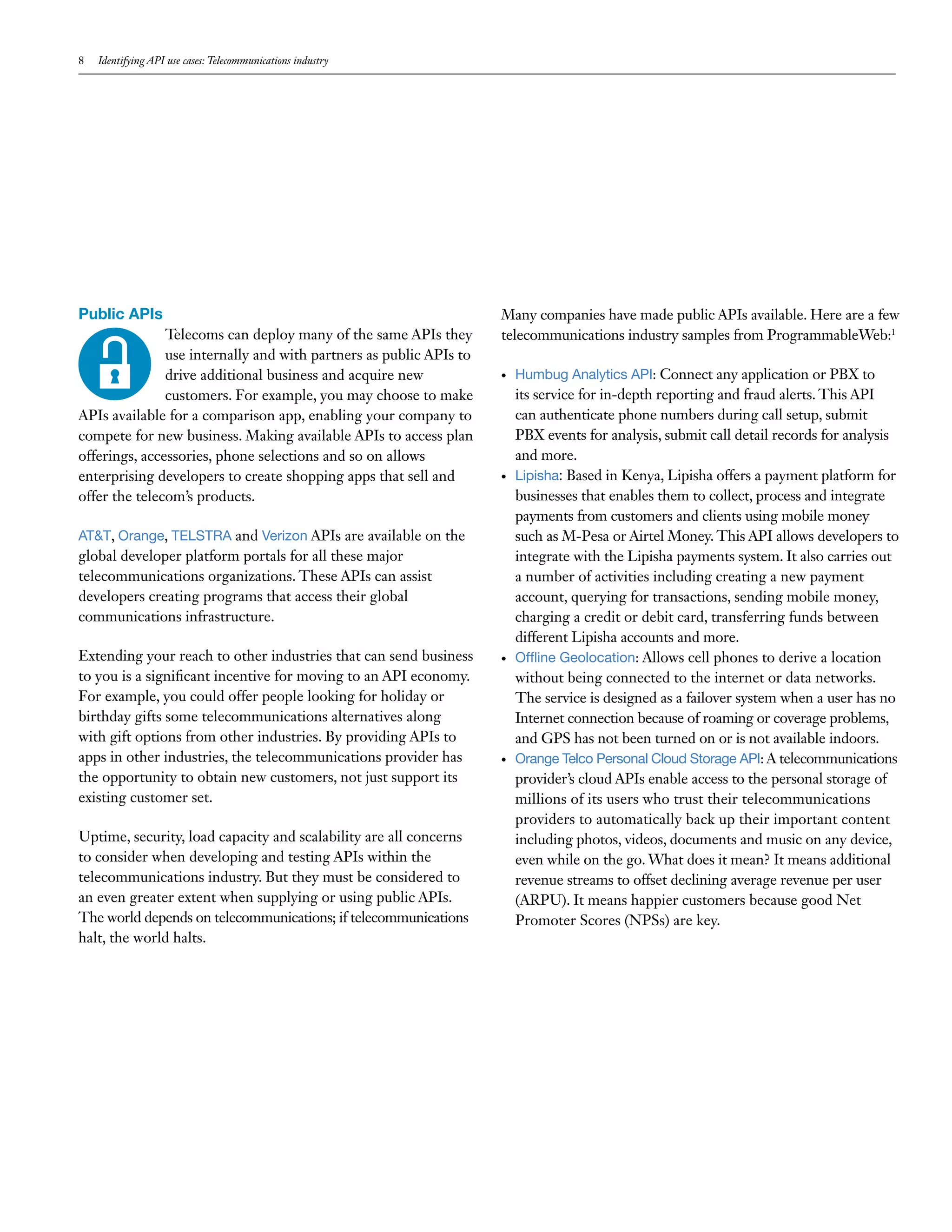 8 Identifying API use cases: Telecommunications industry
Public APIs
Telecoms can deploy many of the same APIs they
use internally and with partners as public APIs to
drive additional business and acquire new
customers. For example, you may choose to make
APIs available for a comparison app, enabling your company to
compete for new business. Making available APIs to access plan
offerings, accessories, phone selections and so on allows
enterprising developers to create shopping apps that sell and
offer the telecom’s products.
AT&T, Orange, TELSTRA and Verizon APIs are available on the
global developer platform portals for all these major
telecommunications organizations. These APIs can assist
developers creating programs that access their global
communications infrastructure.
Extending your reach to other industries that can send business
to you is a significant incentive for moving to an API economy.
For example, you could offer people looking for holiday or
birthday gifts some telecommunications alternatives along
with gift options from other industries. By providing APIs to
apps in other industries, the telecommunications provider has
the opportunity to obtain new customers, not just support its
existing customer set.
Uptime, security, load capacity and scalability are all concerns
to consider when developing and testing APIs within the
telecommunications industry. But they must be considered to
an even greater extent when supplying or using public APIs.
The world depends on telecommunications; if telecommunications
halt, the world halts.
Many companies have made public APIs available. Here are a few
telecommunications industry samples from ProgrammableWeb:1
•	 Humbug Analytics API: Connect any application or PBX to
its service for in-depth reporting and fraud alerts. This API
can authenticate phone numbers during call setup, submit
PBX events for analysis, submit call detail records for analysis
and more.
•	 Lipisha: Based in Kenya, Lipisha offers a payment platform for
businesses that enables them to collect, process and integrate
payments from customers and clients using mobile money
such as M-Pesa or Airtel Money. This API allows developers to
integrate with the Lipisha payments system. It also carries out
a number of activities including creating a new payment
account, querying for transactions, sending mobile money,
charging a credit or debit card, transferring funds between
different Lipisha accounts and more.
•	 Offline Geolocation: Allows cell phones to derive a location
without being connected to the internet or data networks.
The service is designed as a failover system when a user has no
Internet connection because of roaming or coverage problems,
and GPS has not been turned on or is not available indoors.
•	 Orange Telco Personal Cloud Storage API: A telecommunications
provider’s cloud APIs enable access to the personal storage of
millions of its users who trust their telecommunications
providers to automatically back up their important content
including photos, videos, documents and music on any device,
even while on the go. What does it mean? It means additional
revenue streams to offset declining average revenue per user
(ARPU). It means happier customers because good Net
Promoter Scores (NPSs) are key.
 