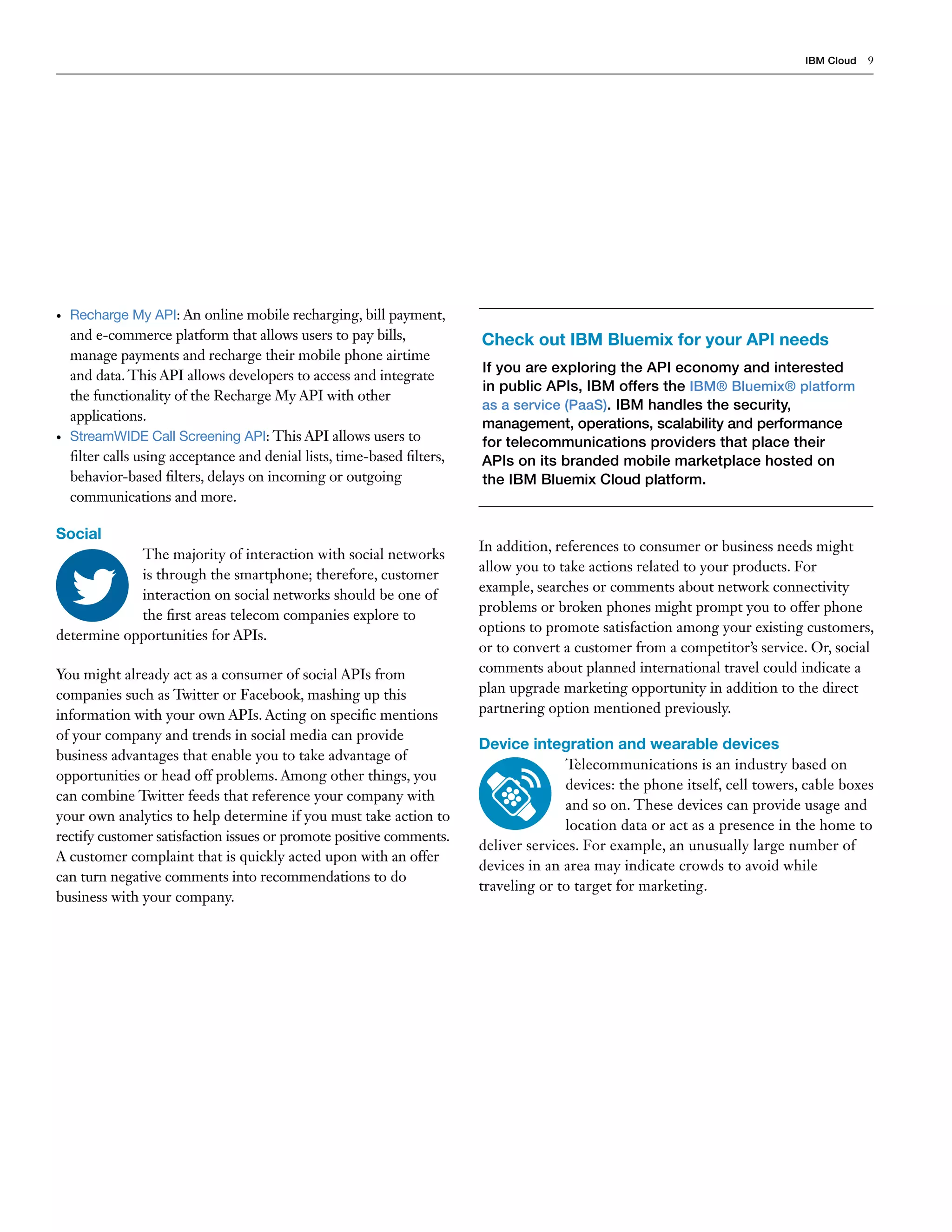 IBM Cloud 9
In addition, references to consumer or business needs might
allow you to take actions related to your products. For
example, searches or comments about network connectivity
problems or broken phones might prompt you to offer phone
options to promote satisfaction among your existing customers,
or to convert a customer from a competitor’s service. Or, social
comments about planned international travel could indicate a
plan upgrade marketing opportunity in addition to the direct
partnering option mentioned previously.
Device integration and wearable devices
Telecommunications is an industry based on
devices: the phone itself, cell towers, cable boxes
and so on. These devices can provide usage and
location data or act as a presence in the home to
deliver services. For example, an unusually large number of
devices in an area may indicate crowds to avoid while
traveling or to target for marketing.
Check out IBM Bluemix for your API needs
If you are exploring the API economy and interested
in public APIs, IBM offers the IBM® Bluemix® platform
as a service (PaaS). IBM handles the security,
management, operations, scalability and performance
for telecommunications providers that place their
APIs on its branded mobile marketplace hosted on
the IBM Bluemix Cloud platform.
•	 Recharge My API: An online mobile recharging, bill payment,
and e-commerce platform that allows users to pay bills,
manage payments and recharge their mobile phone airtime
and data. This API allows developers to access and integrate
the functionality of the Recharge My API with other
applications.
•	 StreamWIDE Call Screening API: This API allows users to
filter calls using acceptance and denial lists, time-based filters,
behavior-based filters, delays on incoming or outgoing
communications and more.
Social
The majority of interaction with social networks
is through the smartphone; therefore, customer
interaction on social networks should be one of
the first areas telecom companies explore to
determine opportunities for APIs.
You might already act as a consumer of social APIs from
companies such as Twitter or Facebook, mashing up this
information with your own APIs. Acting on specific mentions
of your company and trends in social media can provide
business advantages that enable you to take advantage of
opportunities or head off problems. Among other things, you
can combine Twitter feeds that reference your company with
your own analytics to help determine if you must take action to
rectify customer satisfaction issues or promote positive comments.
A customer complaint that is quickly acted upon with an offer
can turn negative comments into recommendations to do
business with your company.
 