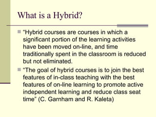 What is a Hybrid? “ Hybrid courses are courses in which a significant portion of the learning activities have been moved on-line, and time traditionally spent in the classroom is reduced but not eliminated. “ The goal of hybrid courses is to join the best features of in-class teaching with the best features of on-line learning to promote active independent learning and reduce class seat time” (C. Garnham and R. Kaleta) 