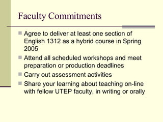 Faculty Commitments Agree to deliver at least one section of English 1312 as a hybrid course in Spring 2005 Attend all scheduled workshops and meet preparation or production deadlines Carry out assessment activities  Share your learning about teaching on-line with fellow UTEP faculty, in writing or orally 
