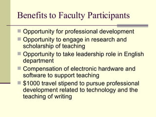 Benefits to Faculty Participants Opportunity for professional development Opportunity to engage in research and scholarship of teaching Opportunity to take leadership role in English department Compensation of electronic hardware and software to support teaching $1000 travel stipend to pursue professional development related to technology and the teaching of writing 