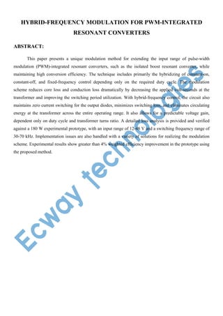 HYBRID-FREQUENCY MODULATION FOR PWM-INTEGRATED
RESONANT CONVERTERS
ABSTRACT:
This paper presents a unique modulation method for extending the input range of pulse-width
modulation (PWM)-integrated resonant converters, such as the isolated boost resonant converter, while
maintaining high conversion efficiency. The technique includes primarily the hybridizing of constant-on,
constant-off, and fixed-frequency control depending only on the required duty cycle. The modulation
scheme reduces core loss and conduction loss dramatically by decreasing the applied volt-seconds at the
transformer and improving the switching period utilization. With hybrid-frequency control, the circuit also
maintains zero current switching for the output diodes, minimizes switching loss, and eliminates circulating
energy at the transformer across the entire operating range. It also allows for a predictable voltage gain,
dependent only on duty cycle and transformer turns ratio. A detailed loss analysis is provided and verified
against a 180 W experimental prototype, with an input range of 12-48 V and a switching frequency range of
30-70 kHz. Implementation issues are also handled with a variety of solutions for realizing the modulation
scheme. Experimental results show greater than 4% weighted efficiency improvement in the prototype using
the proposed method.

 