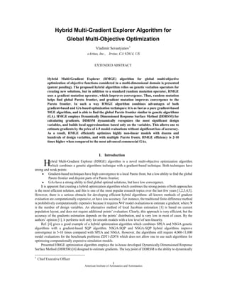 Hybrid Multi-Gradient Explorer Algorithm for
                        Global Multi-Objective Optimization
                                              Vladimir Sevastyanov1
                                        eArtius, Inc., Irvine, CA 92614, US


                                              EXTENDED ABSTRACT


          Hybrid Multi-Gradient Explorer (HMGE) algorithm for global multi-objective
          optimization of objective functions considered in a multi-dimensional domain is presented
          (patent pending). The proposed hybrid algorithm relies on genetic variation operators for
          creating new solutions, but in addition to a standard random mutation operator, HMGE
          uses a gradient mutation operator, which improves convergence. Thus, random mutation
          helps find global Pareto frontier, and gradient mutation improves convergence to the
          Pareto frontier. In such a way HMGE algorithm combines advantages of both
          gradient-based and GA-based optimization techniques: it is as fast as a pure gradient-based
          MGE algorithm, and is able to find the global Pareto frontier similar to genetic algorithms
          (GA). HMGE employs Dynamically Dimensioned Response Surface Method (DDRSM) for
          calculating gradients. DDRSM dynamically recognizes the most significant design
          variables, and builds local approximations based only on the variables. This allows one to
          estimate gradients by the price of 4-5 model evaluations without significant loss of accuracy.
          As a result, HMGE efficiently optimizes highly non-linear models with dozens and
          hundreds of design variables, and with multiple Pareto fronts. HMGE efficiency is 2-10
          times higher when compared to the most advanced commercial GAs.


                                                  I. Introduction

        H    ybrid Multi-Gradient Explorer (HMGE) algorithm is a novel multi-objective optimization algorithm
             which combines a genetic algorithms technique with a gradient-based technique. Both techniques have
strong and weak points:
      • Gradient-based techniques have high convergence to a local Pareto front, but a low ability to find the global
            Pareto frontier and disjoint parts of a Pareto frontier;
      • GAs have a strong ability to find global optimal solutions, but have low convergence.
     It is apparent that creating a hybrid optimization algorithm which combines the strong points of both approaches
is the most efficient solution, and this is one of the most popular research topics over the last few years [1,2,3,4,5].
However, there is a serious obstacle for developing efficient hybrid algorithms: all known methods of gradient
evaluation are computationally expensive, or have low accuracy. For instance, the traditional finite difference method
is prohibitively computationally expensive because it requires N+1 model evaluations to estimate a gradient, where N
is the number of design variables. An alternative method of local Jacobian estimation [1] is based on current
population layout, and does not require additional points’ evaluation. Clearly, this approach is very efficient, but the
accuracy of the gradients estimation depends on the points’ distribution, and is very low in most of cases. By the
authors’ opinion [1], it performs well only for smooth models with a low level of non-linearity.
     Ref. [4] gives a good example of a hybrid optimization algorithm which combines SPEA and NSGA genetic
algorithms with a gradient-based SQP algorithm. NSGA-SQP and NSGA-SQP hybrid algorithms improve
convergence in 5-10 times compared with SPEA and NSGA. However, the algorithms still require 4,000-11,000
model evaluations for the benchmark problems ZDT1-ZDT6 which does not allow one to use such algorithms for
optimizing computationally expensive simulation models.
     Presented HMGE optimization algorithm employs the in-house developed Dynamically Dimensioned Response
Surface Method (DDRSM) [6] designed to estimate gradients. The key point of DDRSM is the ability to dynamically

1
    Chief Executive Officer
                                                              1
                                      American Institute of Aeronautics and Astronautics
 