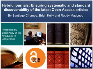 Hybrid journals: Ensuring systematic and standard
discoverability of the latest Open Access articles
By Santiago Chumbe, Brian Kelly and Roddy MacLeod
Presented by
Brian Kelly at the
NASIG 2014
Conference
1
 