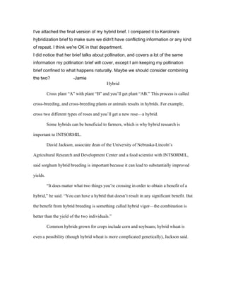 I've attached the final version of my hybrid brief. I compared it to Karoline's
hybridization brief to make sure we didn't have conflicting information or any kind
of repeat. I think we're OK in that department.
I did notice that her brief talks about pollination, and covers a lot of the same
information my pollination brief will cover, except I am keeping my pollination
brief confined to what happens naturally. Maybe we should consider combining
the two?                 -Jamie
                                            Hybrid

          Cross plant “A” with plant “B” and you’ll get plant “AB.” This process is called

cross-breeding, and cross-breeding plants or animals results in hybrids. For example,

cross two different types of roses and you’ll get a new rose—a hybrid.

          Some hybrids can be beneficial to farmers, which is why hybrid research is

important to INTSORMIL.

          David Jackson, associate dean of the University of Nebraska-Lincoln’s

Agricultural Research and Development Center and a food scientist with INTSORMIL,

said sorghum hybrid breeding is important because it can lead to substantially improved

yields.

          “It does matter what two things you’re crossing in order to obtain a benefit of a

hybrid,” he said. “You can have a hybrid that doesn’t result in any significant benefit. But

the benefit from hybrid breeding is something called hybrid vigor—the combination is

better than the yield of the two individuals.”

          Common hybrids grown for crops include corn and soybeans; hybrid wheat is

even a possibility (though hybrid wheat is more complicated genetically), Jackson said.
 