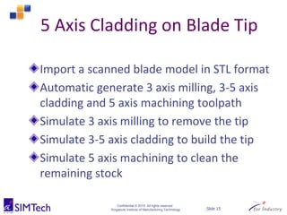 Confidential © 2015 All rights reserved
Singapore Institute of Manufacturing Technology Slide 15
5 Axis Cladding on Blade Tip
Import a scanned blade model in STL format
Automatic generate 3 axis milling, 3-5 axis
cladding and 5 axis machining toolpath
Simulate 3 axis milling to remove the tip
Simulate 3-5 axis cladding to build the tip
Simulate 5 axis machining to clean the
remaining stock
 